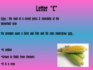 Letter “C” Corn  : the seed of a cereal grass & especially of the important crop   My grandpa owns a farm and him and his sons plant/grow  corn  . Is yellow  Grown in fields from farmers It is a crop  