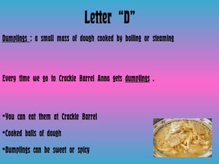 Letter “D” Dumplings  : a small mass of dough cooked by boiling or steaming  Every time we go to Crackle Barrel Anna gets  dumplings  . You can eat them at Crackle Barrel Cooked balls of dough  Dumplings can be sweet or spicy  