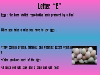 Letter “E” Eggs  : the hard shelled reproductive body produced by a bird  When you bake a cake you have to use  eggs  . They contain protein, minerals and vitamins except vitamin C China produces most of the eggs A fresh egg will sink and a stale one will float 