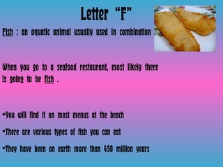 Letter “F” Fish  : an aquatic animal usually used in combination  When you go to a seafood restaurant, most likely there is going to be  fish  . You will find it on most menus at the beach There are various types of fish you can eat They have been on earth more than 450 million years  