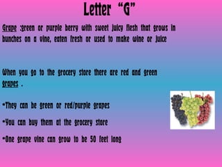 Letter “G” Grape  :green or purple berry with sweet juicy flesh that grows in bunches on a vine, eaten fresh or used to make wine or juice  When you go to the grocery store there are red and green  grapes  .  They can be green or red/purple grapes You can buy them at the grocery store  One grape vine can grow to be 50 feet long 