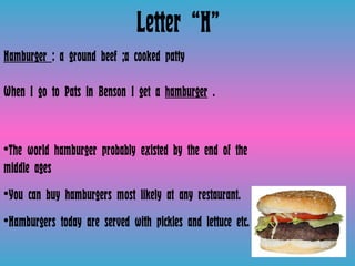 Letter “H” Hamburger  : a ground beef ;a cooked patty When I go to Pats in Benson I get a  hamburger  .  The world hamburger probably existed by the end of the middle ages You can buy hamburgers most likely at any restaurant.  Hamburgers today are served with pickles and lettuce etc. 