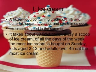 I: Ice cream A frozen food containing cream or milk and butterfat, sugar, flavoring, and sometimes eggs. Ice cream is good in the summer. It takes about 50 licks to lick away a scoop of ice cream, of all the days of the week the most ice cream is bought on Sunday, kids aged 2-12 and adults over 45 eat the most ice cream. 