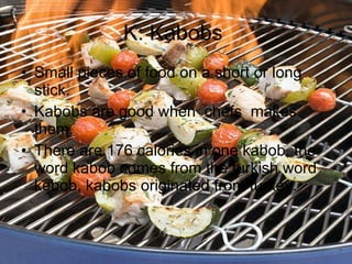 K: Kabobs  Small pieces of food on a short or long stick. Kabobs are good when  chefs  makes them. There are 176 calories in one kabob, the word kabob comes from the turkish word kebob, kabobs originated from turkey. 