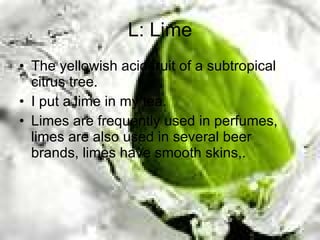 L: Lime The yellowish acid fruit of a subtropical citrus tree. I put a lime in my tea. Limes are frequently used in perfumes, limes are also used in several beer brands, limes have smooth skins,. 