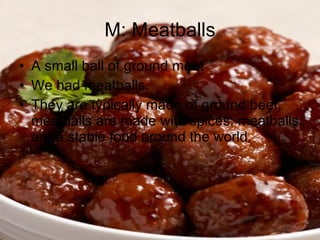 M: Meatballs A small ball of ground meat We had meatballs. They are typically made of ground beef, meatballs are made with spices, meatballs are a stable food around the world. 