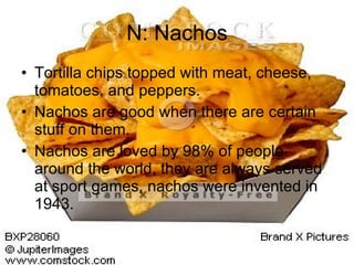 N: Nachos Tortilla chips topped with meat, cheese, tomatoes, and peppers. Nachos are good when there are certain stuff on them. Nachos are loved by 98% of people around the world, they are always served at sport games, nachos were invented in 1943.  