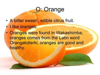 O: Orange A bitter sweet , edible citrus fruit. I like oranges. Oranges were found in Wakashimba, oranges comes from the Latin word Orangakdierkl, oranges are good and healthy. 