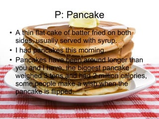 P: Pancake A thin flat cake of batter fried on both sides, usually served with syrup. I had pancakes this morning. Pancakes have been around longer than you and I have, the biggest pancake weighed 3 tons and had 2 million calories, some people make a wish when the pancake is flipped. 