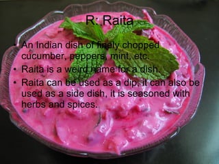 R: Raita An Indian dish of finely chopped cucumber, peppers, mint, etc. Raita is a weird name for a dish. Raita can be used as a dip, it can also be used as a side dish, it is seasoned with herbs and spices. 