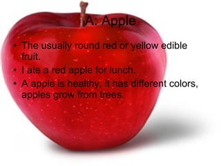 A: Apple The usually round red or yellow edible fruit.  I ate a red apple for lunch. A apple is healthy, it has different colors, apples grow from trees. 