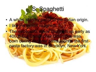 S: Spaghetti A white, starchy pasta of the Italian origin. I like my moms spaghetti. The etruscants made spaghetti as early as 400 B.C. , Christopher Columbus was born during national pasta month, the first pasta factory was in Brooklyn, New York. 