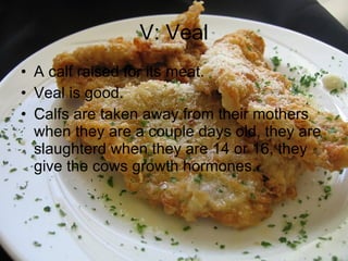 V: Veal A calf raised for its meat. Veal is good. Calfs are taken away from their mothers when they are a couple days old, they are slaughterd when they are 14 or 16, they give the cows growth hormones. 