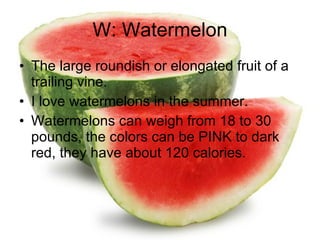 W: Watermelon The large roundish or elongated fruit of a trailing vine. I love watermelons in the summer. Watermelons can weigh from 18 to 30 pounds, the colors can be PINK to dark red, they have about 120 calories. 