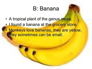 B: Banana A tropical plant of the genus musa. I found a banana at the grocery store. Monkeys love bananas, they are yellow, they sometimes can be small. 