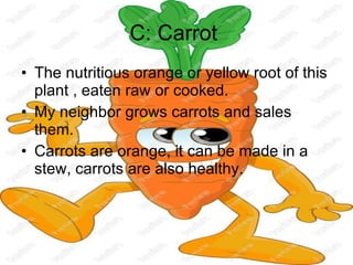 C: Carrot  The nutritious orange or yellow root of this plant , eaten raw or cooked. My neighbor grows carrots and sales them. Carrots are orange, it can be made in a stew, carrots are also healthy. 