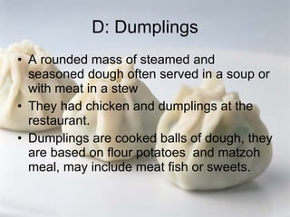 D: Dumplings A rounded mass of steamed and seasoned dough often served in a soup or with meat in a stew They had chicken and dumplings at the restaurant. Dumplings are cooked balls of dough, they are based on flour potatoes  and matzoh meal, may include meat fish or sweets. 