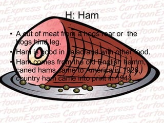 H: Ham A cut of meat from a hogs rear or  the hogs hind leg. Ham is good in salad and with other food. Ham comes from the old English hamm, caned hams came to America in 1926, country ham came into print in 1944. 
