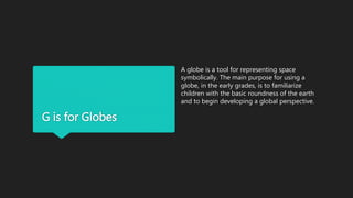G is for Globes
A globe is a tool for representing space
symbolically. The main purpose for using a
globe, in the early grades, is to familiarize
children with the basic roundness of the earth
and to begin developing a global perspective.
 