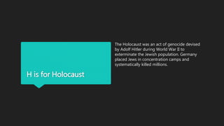 H is for Holocaust
The Holocaust was an act of genocide devised
by Adolf Hitler during World War II to
exterminate the Jewish population. Germany
placed Jews in concentration camps and
systematically killed millions.
 