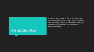 O is for Ohio River
The Ohio river is one of the largest and most
important rivers in the United States. It begins
near Pittsburgh and runs southwest, ending in
the Mississippi River on the Illinois and
Missouri borders.
 