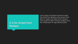 U is for United Farm
Workers
Cesar Chavez and Dolores Huertas founded
the United Farm Workers union as part of the
effort to support the rights of farm workers.
They fought for better working conditions and
fair compensation for agricultural workers.
 