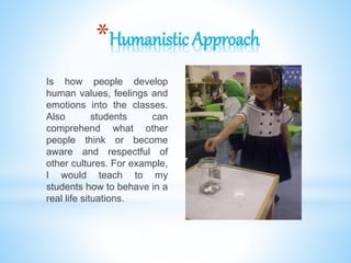 *Humanistic Approach
Is how people develop
human values, feelings and
emotions into the classes.
Also students can
comprehend what other
people think or become
aware and respectful of
other cultures. For example,
I would teach to my
students how to behave in a
real life situations.
 
