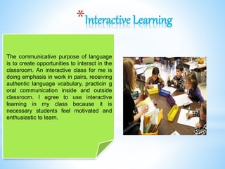 *Interactive Learning
The communicative purpose of language
is to create opportunities to interact in the
classroom. An interactive class for me is
doing emphasis in work in pairs, receiving
authentic language vcabulary, practicin g
oral communication inside and outside
classroom. I agree to use interactive
learning in my class because it is
necessary students feel motivated and
enthusiastic to learn.
 