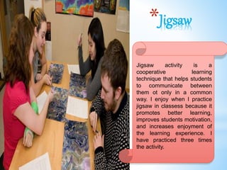 *Jigsaw
Jigsaw activity is a
cooperative learning
technique that helps students
to communicate between
them ot only in a common
way. I enjoy when I practice
jigsaw in classess because it
promotes better learning,
improves students motivation,
and increases enjoyment of
the learning experience. I
have practiced three times
the activity.
 