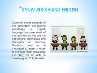 *KNOWLEDGE ABOUT ENGLISH
Currently some students of
this generation are lacking
knowledge in English
language because most of
the teachers do not use the
appropriate techniques and
strategies for teaching.
Students need to be
motivated to learn in order
to increase their knowledge
and they will be able to
develop good Enlgish skills.
 