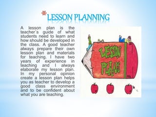 *LESSON PLANNING
A lesson plan is the
teacher´s guide of what
students need to learn and
how should be developed in
the class. A good teacher
always prepare their own
lesson plan and materials
for teaching. I have two
years of experience in
teaching and I always
elaborate my lesson plan.
In my personal opinion
create a lesson plan helps
you as teacher to develop a
good class environment
and to be confident about
what you are teaching.
 