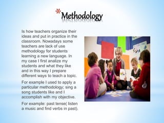 *Methodology
Is how teachers organize their
ideas and put in practice in the
classroom. Nowadays some
teachers are lack of use
methodology for students
learning a new language. In
my case I first analize my
students and what they like
and in this way I prepare
different ways to teach a topic.
For example I used to apply a
particular methodology; sing a
song students like and I
accomplish with my objective.
For example: past tense( listen
a music and find verbs in past).
 