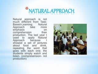 *NATURAL APPROACH
Natural approach is not
much different from Task-
Based-Learning; Natural
Approach take more
emphasis on
comprehension than
production. The last year I
used to apply Natural
Approach because I
showed a set of pictures
about food and drink,
repeating the word that
goes with each one; the
students simply watch and
listen. (compresension- not
production)
 