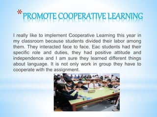 *PROMOTE COOPERATIVE LEARNING
I really like to implement Cooperative Learning this year in
my classroom because students divided their labor among
them. They interacted face to face. Eac students had their
specific role and duties, they had positive attitude and
independence and I am sure they learned different things
about language. It is not only work in group they have to
cooperate with the assignment.
 