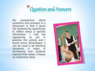 *Question and Answers
My perspective about
questions and answers in a
classroom is that it gives
the students the opportunity
to reflect about a specific
information. I had the
opportunity to put in
practice this activity and I
found some advantages; it
can be used in all teaching
situations, it helps in
developing how students
express their ideas, it keeps
an interactive class.
 