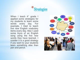 *Strategies
When I teach 4° grade I
applied some strategies for
my students to learn some
words every day. For
example, I tried to teach
five new English voabulary
items every day. Also I used
some lirycs of an English
song using the five new
words they have learned. I
cosider it is a good strategy
if you want to your students
learn something else than
pen and pencil.
 