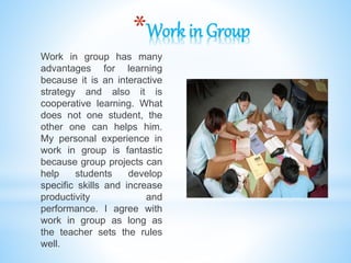 *Work in Group
Work in group has many
advantages for learning
because it is an interactive
strategy and also it is
cooperative learning. What
does not one student, the
other one can helps him.
My personal experience in
work in group is fantastic
because group projects can
help students develop
specific skills and increase
productivity and
performance. I agree with
work in group as long as
the teacher sets the rules
well.
 