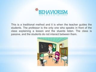 *BEHAVIORISM
This is a traditional method and it is when the teacher guides the
students. The professor is the only one who speaks in front of the
class explaining a lesson and the stuents listen. The class is
passive, and the students do not interact between them.
 