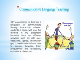 *Communicative Language Teaching
CLT emphasizes on learning a
language to communicate
through interaction between
students. I agree with use this
method in my classroom
because there are different
activities such as: role play,
interviews, game, information
gap. I need students learn how
to interact between them
productively and receptively
outside the classroom.
 