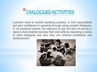 *DIALOGUES ACTIVITIES
Learners need to control speaking practice, in that waystudents
can gain confidence in speaking through using scripted dialogues.
In my personal opinion, the objective to use this kind of activity in
class is that students develop their oral skills by repeating a series
of short dialogues and also they can achieve confidence and
reinforcement
 