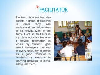 *FACILITATOR
Facilitator is a teacher who
assists a group of students
in order they can
understand an information
or an activity. Most of the
tiome I act as facilitator in
my class activities because
I provide information in
which my students gain
new knowledge at the end
of every class. My objective
as a good facilitator is
involved my students in
learning activities in class,
and guide them.
 