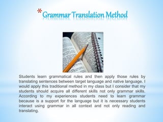 *Grammar TranslationMethod
Students learn grammatical rules and then apply those rules by
translating sentences between target language and native language. I
would apply this traditional method in my class but I consider that my
students should acquire all different skills not only grammar skills.
According to my experiences students need to learn grammar
because is a support for the language but it is necessary students
interact using grammar in all context and not only reading and
translating.
 