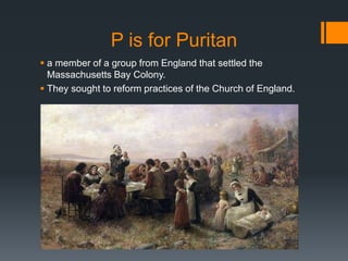 P is for Puritan
 a member of a group from England that settled the
Massachusetts Bay Colony.
 They sought to reform practices of the Church of England.
 