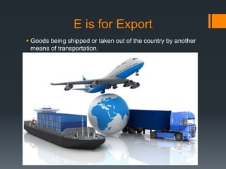 E is for Export
 Goods being shipped or taken out of the country by another
means of transportation.
 