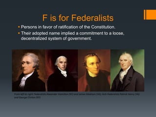 F is for Federalists
 Persons in favor of ratification of the Constitution.
 Their adopted name implied a commitment to a loose,
decentralized system of government.
 
