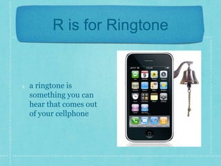 R is for Ringtone 
a ringtone is 
something you can 
hear that comes out 
of your cellphone 
 