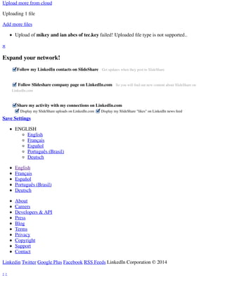 Upload more from cloud 
Uploading 1 file 
Add more files 
Upload of mikey and ian abcs of tec.key failed! Uploaded file type is not supported.. 
Display my SlideShare uploads on LinkedIn.com Display my SlideShare "likes" on LinkedIn news feed 
× 
Expand your network! 
Follow my LinkedIn contacts on SlideShare Get updates when they post to SlideShare 
Follow Slideshare company page on LinkedIn.com So you will find out new content about SlideShare on 
LinkedIn.com 
Share my activity with my connections on LinkedIn.com 
Save Settings 
ENGLISH 
English 
Français 
Español 
Português (Brasil) 
Deutsch 
English 
Français 
Español 
Português (Brasil) 
Deutsch 
About 
Careers 
Developers & API 
Press 
Blog 
Terms 
Privacy 
Copyright 
Support 
Contact 
Linkedin Twitter Google Plus Facebook RSS Feeds LinkedIn Corporation © 2014 
‹ › 
 