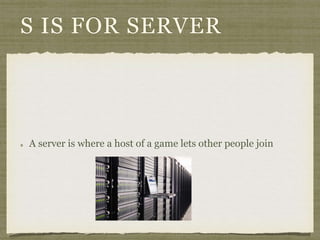 S IS FOR SERVER 
A server is where a host of a game lets other people join 
 