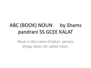 ABC (BOOK) NOUN by Shams
pandrani SS GCEE KALAT
Noun is the name of place person
things ideas etc called noun.
 