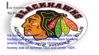 Ice hockey was made on 18 century Canada.Ice
hockey has a goaly that saves the team from the
enemy they are facing.The Olympics of ice
hockey was on summer 1920 and winter 1924.
Ice hockey
By:Kenny
 